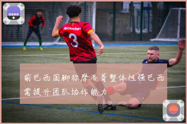 前巴西国脚称摩洛哥整体性强巴西需提升团队协作能力