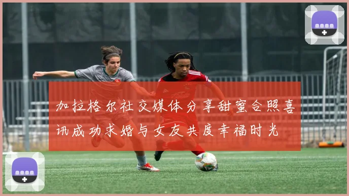 加拉格尔社交媒体分享甜蜜合照喜讯成功求婚与女友共度幸福时光