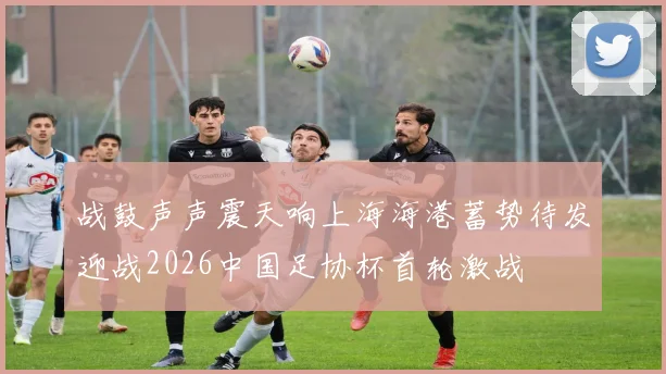 战鼓声声震天响上海海港蓄势待发迎战2026中国足协杯首轮激战