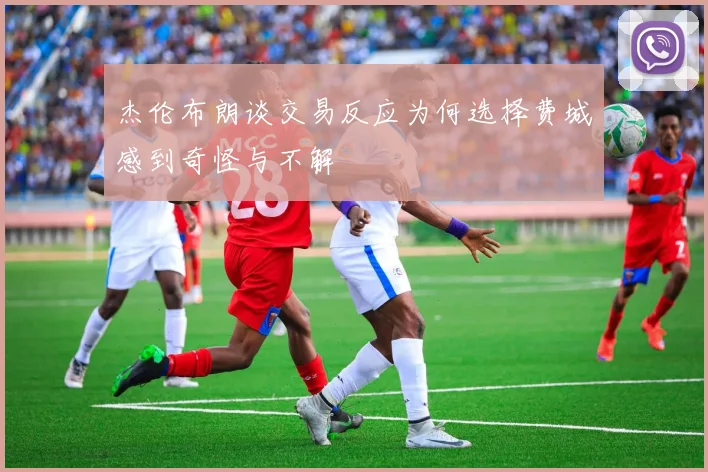 杰伦布朗谈交易反应为何选择费城感到奇怪与不解