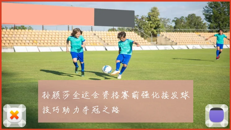 孙颖莎全运会资格赛前强化接发球技巧助力夺冠之路