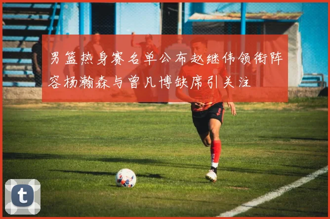男篮热身赛名单公布赵继伟领衔阵容杨瀚森与曾凡博缺席引关注
