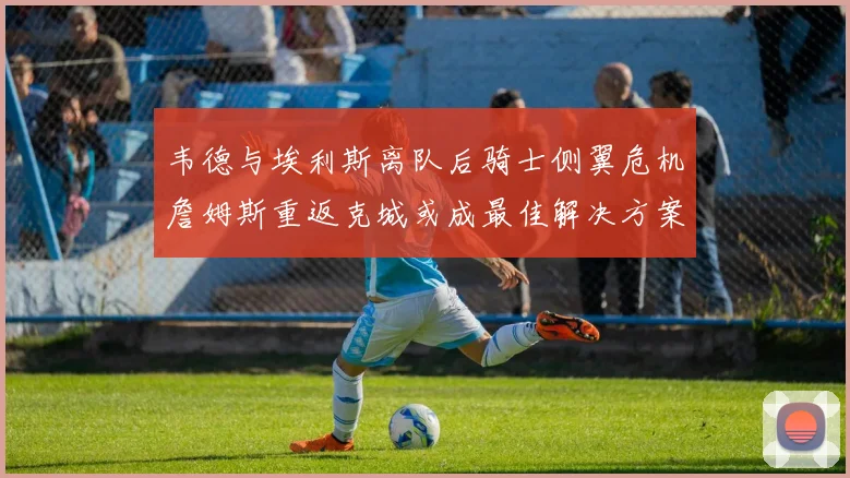 韦德与埃利斯离队后骑士侧翼危机詹姆斯重返克城或成最佳解决方案