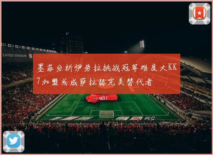 墨菲分析伊劳拉挑战冠军难度大KK7加盟或成萨拉赫完美替代者