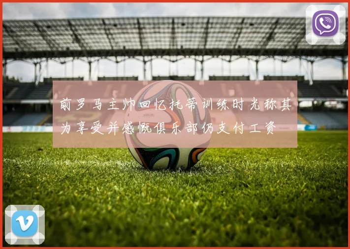 前罗马主帅回忆托蒂训练时光称其为享受并感慨俱乐部仍支付工资