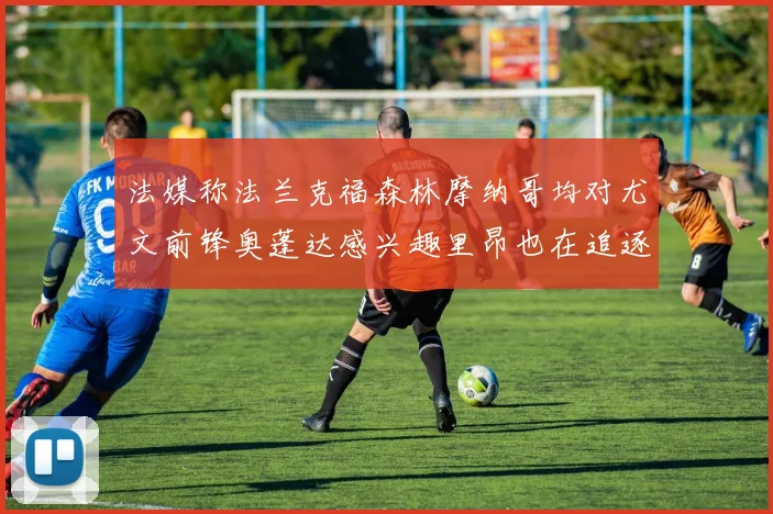 法媒称法兰克福森林摩纳哥均对尤文前锋奥蓬达感兴趣里昂也在追逐他