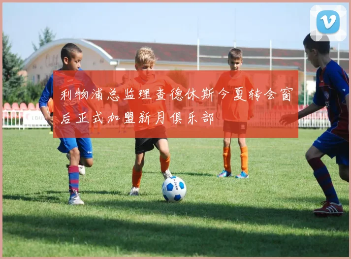 利物浦总监理查德休斯今夏转会窗后正式加盟新月俱乐部