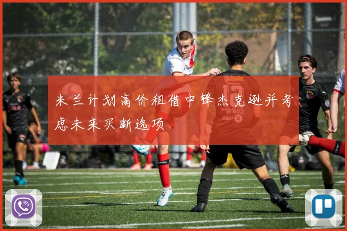 米兰计划高价租借中锋杰克逊并考虑未来买断选项