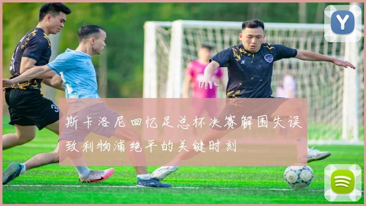 斯卡洛尼回忆足总杯决赛解围失误致利物浦绝平的关键时刻