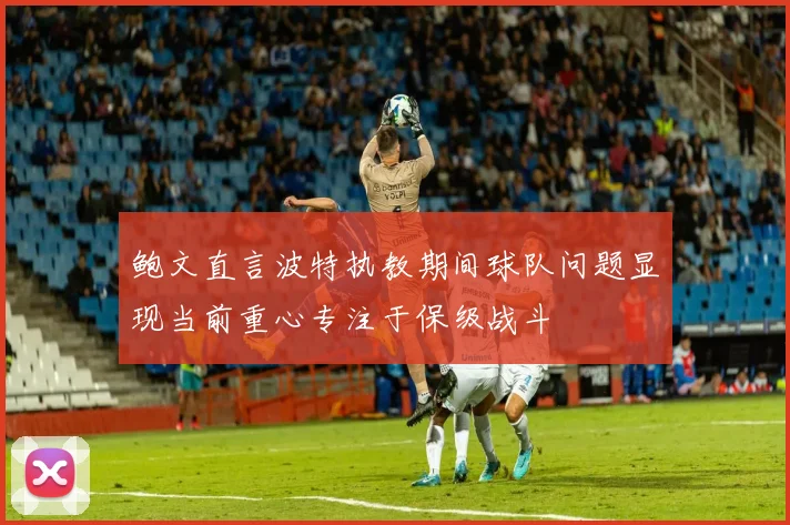 鲍文直言波特执教期间球队问题显现当前重心专注于保级战斗