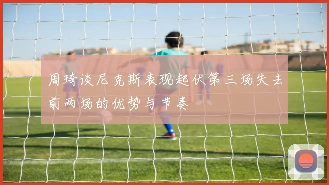 周琦谈尼克斯表现起伏第三场失去前两场的优势与节奏