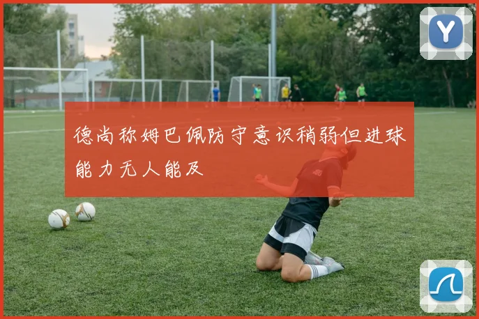 德尚称姆巴佩防守意识稍弱但进球能力无人能及