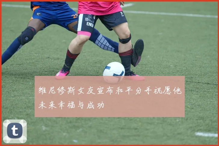 维尼修斯女友宣布和平分手祝愿他未来幸福与成功