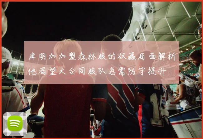 库明加加盟森林狼的双赢局面解析他渴望大合同狼队急需防守提升
